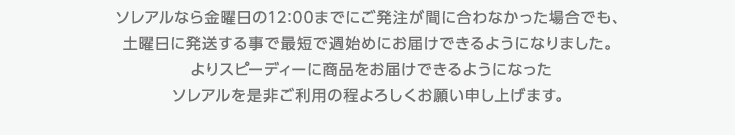 ソレアルなら金曜日の12:00までにご発注が間に合わなかった場合でも、土曜日に発送する事で最短で週始めにお届けできるようになりました。よりスピーディーに商品をお届けできるようになったソレアルを是非ご利用の程よろしくお願い申し上げます。