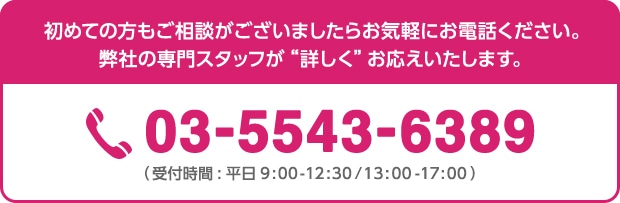 初めての方もご相談がございましたらお気軽にお電話ください。弊社の専門スタッフが詳しくお応えいたします。 03-5543-6389(受付時間:平日9:00-17:00)